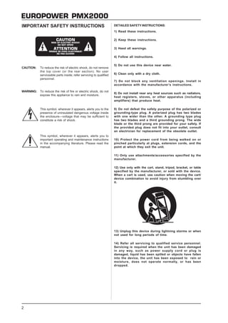 EUROPOWER PMX2000
IMPORTANT SAFETY INSTRUCTIONS                                       DETAILED SAFETY INSTRUCTIONS:
                                                                    1) Read these instructions.

                                                                    2) Keep these instructions.

                                                                    3) Heed all warnings.

                                                                    4) Follow all instructions.

                                                                    5) Do not use this device near water.
CAUTION:   To reduce the risk of electric shock, do not remove
           the top cover (or the rear section). No user
           serviceable parts inside; refer servicing to qualified   6) Clean only with a dry cloth.
           personnel.
                                                                    7) Do not block any ventilation openings. Install in
                                                                    accordance with the manufacturer’s instructions.

WARNING:   To reduce the risk of fire or electric shock, do not
                                                                    8) Do not install near any heat sources such as radiators,
           expose this appliance to rain and moisture.
                                                                    heat registers, stoves, or other apparatus (including
                                                                    amplifiers) that produce heat.

           This symbol, wherever it appears, alerts you to the      9) Do not defeat the safety purpose of the polarized or
           presence of uninsulated dangerous voltage inside         grounding-type plug. A polarized plug has two blades
           the enclosure—voltage that may be sufficient to          with one wider than the other. A grounding type plug
           constitute a risk of shock.                              has two blades and a third grounding prong. The wide
                                                                    blade or the third prong are provided for your safety. If
                                                                    the provided plug does not fit into your outlet, consult
                                                                    an electrician for replacement of the obsolete outlet.
           This symbol, wherever it appears, alerts you to
           important operating and maintenance instructions         10) Protect the power cord from being walked on or
           in the accompanying literature. Please read the          pinched particularly at plugs, extension cords, and the
           manual.                                                  point at which they exit the unit.

                                                                    11) Only use attachments/accessories specified by the
                                                                    manufacturer.

                                                                    12) Use only with the cart, stand, tripod, bracket, or table
                                                                    specified by the manufacturer, or sold with the device.
                                                                    When a cart is used, use caution when moving the cart/
                                                                    device combination to avoid injury from stumbling over
                                                                    it.




                                                                    13) Unplug this device during lightning storms or when
                                                                    not used for long periods of time.

                                                                    14) Refer all servicing to qualified service personnel.
                                                                    Servicing is required when the unit has been damaged
                                                                    in any way, such as power supply cord or plug is
                                                                    damaged, liquid has been spilled or objects have fallen
                                                                    into the device, the unit has been exposed to rain or
                                                                    moisture, does not operate normally, or has been
                                                                    dropped.




2
 