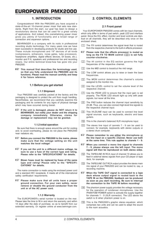 EUROPOWER PMX2000
                 1. INTRODUCTION                                                  2. CONTROL ELEMENTS
  Congratulations! With the PMX2000 you have acquired a
state-of-the-art 10-channel power mixer that sets new stan-                                 2.1 Front panel
dards. Right from the start, our goal has been to design a
revolutionary device that can be used for a great variety                Your EUROPOWER PMX2000 comes with ten input channels,
of applications. And indeed, this overwhelming power mixer            which only differ in terms of pad switch, peak LED and interface
gives you plenty of functionality and a broad range of                panel. Since the EQ, effect, monitor and level controls are iden-
connection and expansion options.                                     tical on all channels, they will be described only once on the
                                                                      enclosed sheet.
  BEHRINGER is a company with its roots in professional
recording studio technology. For many years now we have                    The FX control determines the signal level that is routed
been successful in developing products for studio and live use.            from the respective channel to the built-in effects processor.
These include microphones and 19" devices of all kinds                     Please note that the effects processor is muted as
(compressors, enhancers, noise gates, tube processors,                     long as the FX TO MAIN control (      ) is set fully
headphone amplifiers, digital effects devices, DI boxes, etc.),            counter-clockwise.
monitor and P.A. speakers and professional live and recording
mixers. Our entire technical know-how has gone into your                   The HI control in the EQ section governs the high
PMX2000.                                                                   frequencies of the respective channel.

     This manual first describes the terminology used,                     Use the MID control to boost/cut the mid range.
     so that you fully understand the PMX2000 and its                      The LOW control allows you to raise or lower the bass
     functions. Please read the manual carefully and keep                  frequencies.
     it for future reference.
                                                                           The MON control determines the channel’s volume
                                                                           assigned to the monitor mix.
               1.1 Before you get started                                  Use the LEVEL control to set the volume level of the
                                                                           respective channel.
                        1.1.1 Shipment
                                                                           Use the PEAK LED to ensure that the input gain is set
  Your PMX2000 was carefully packed at the factory and the                 properly. The PEAK LED should light up only with peak
packaging is designed to protect the unit from rough handling.             signals, but never all the time.
Nevertheless, we recommend that you carefully examine the
packaging and its contents for any signs of physical damage                The PAD button reduces the channel input sensitivity by
which may have occurred during transit.                                    25 dB. Thus, you can also connect high-level line signals to
                                                                           the respective channel input.
     If the unit is damaged, please do NOT return it to
     BEHRINGER, but notify your dealer and the shipping                    This HI-Z/LINE input can be used to connect line level
     company immediately. Otherwise, claims for                            signal sources, such as keyboards, electric and bass
     damage or replacement may not be granted.                             guitars.
                                                                           This is the channel’s balanced XLR microphone input.
                    1.1.2 Initial operation                                The stereo line input of cannels 7 - 9 can be used to
  Be sure that there is enough space around the unit for cooling           connect, for example, keyboards with stereo outputs or
and, to avoid overheating, please do not place the PMX2000                 a stereo drum computer.
near radiators etc.
                                                                           Please remember to use either the microphone or
     Before you connect the PMX2000 to the mains, please                   the line input on a specific channel. Never use both
     make sure that the voltage setting on the unit                        at the same time. This rule applies to chanels 1 - 9.
     matches the local voltage!
                                                                           When you connect a mono line signal to channels
                                                                           7 - 9, please always use the left input. The mono
     If you set the unit to a different mains voltage, be                  signal will then be reproduced on both stereo sides.
     sure to use a fuse of the correct type and rating.
     Please refer to the “SPECIFICATIONS” for details.                     The TAPE/LINE IN RCA input of channel 10 allows you to
                                                                           feed in external stereo signals from your CD player or tape
     Blown fuses must be replaced by fuses of the same                     deck, for example.
     type and rating! Please refer to the “SPECIFI-                        The TAPE/LINE OUT RCA output provides the stereo main
     CATIONS” for details.                                                 mix signal of your PMX2000 and can be routed to, say, a
                                                                           recording machine.
  The mains connection is made using the enclosed power cord
and a standard IEC receptacle. It meets all of the international           When the TAPE OUT signal is connected to a tape
safety certification requirements.                                         deck whose output signal is routed back to the
                                                                           TAPE IN on the PMX2000, feedback can be produced
     Please make sure that all units have a proper                         as soon as you start recording. Be sure to interrupt
     ground connection. For your own safety, never                         the connection to the TAPE IN before recording!
     remove or disable the ground conductor from the
     unit or of the AC power cord.                                         The phantom power supply provides the voltage necessary
                                                                           for the operation of condenser microphones. Use the
                                                                           PHANTOM POWER switch to activate the supply together
                        1.1.3 Warranty                                     for channels 1 - 9 (XLR connector). The LED above the
  The EUROPOWER’s serial number is located on the rear.                    switch is lit when phantom power is on.
Please take the time to fill in and return the warranty card within        This is the PMX2000’s graphic stereo equalizer, which
14 days after the date of purchase, so as to benefit from our              comprises two units and can be used to adapt the sound
extended warranty. Or register online at www.behringer.com.                to the room acoustics.




4                                                   2. CONTROL ELEMENTS
 
