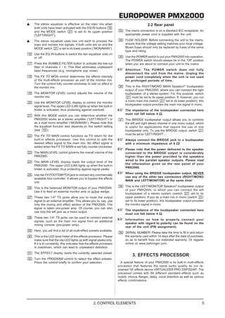 EUROPOWER PMX2000
The stereo equalizer is effective on the main mix when                                      2.2 Rear panel
both units have been activated with the EQ IN buttons
and the MODE switch           is set to its upper position                The mains connection is on a standard IEC receptacle. An
(“LEFT/RIGHT”).                                                           appropriate power cord is supplied with the unit.

The stereo equalizer uses one unit each to process the                    FUSE HOLDER. Before connecting the unit to the mains,
main and monitor mix signals, if both units are on and the                ensure that the voltage setting matches your local voltage.
MODE switch      is set to its lower position (“MON/MAIN”).               Blown fuses should only be replaced by fuses of the same
                                                                          type and rating.
Use the EQ IN buttons to switch the two equalizer units on
or off.                                                                   Use the POWER switch to put your PMX2000 into operation.
                                                                          The POWER switch should always be in the “Off” position
Press the RUMBLE FILTER button to activate the low-cut                    when you are about to connect your unit to the mains.
filter of channels 1 - 6. This filter eliminates unpleasant
bass frequencies (e.g. microphone pop noise).                             Attention: The POWER switch does not fully
                                                                          disconnect the unit from the mains. Unplug the
The FX TO MON control determines the effects intensity                    power cord completely when the unit is not used
of the multi-effects processor as part of the monitor mix.                for prolonged periods of time.
Turn the control fully counter-clockwise to add no effect to
the monitor mix.                                                          This is the RIGHT/MONO MAIN Speakon® loudspeaker
                                                                          output of your PMX2000, where you can connect the right
The MONITOR LEVEL control adjusts the volume of the                       loudspeaker of a stereo system. For this purpose, switch
monitor mix.                                                                   must be set to its upper position. If, however, you run
                                                                          a mono main mix (switch        set to its lower position), this
Use the MONITOR LEVEL display to control the monitor
                                                                          loudspeaker output provides the main mix signal in mono.
signal level. The upper LED (LIM) lights up when the built-in
limiter is activated, thus protecting against overload.                   The impedance of the loudspeaker connected here
                                                                          must not fall below 4 Ω .
With this MODE switch you can determine whether the
PMX2000 works as a stereo amplifier (“LEFT/RIGHT”) or                     The BRIDGE loudspeaker output allows you to combine
as a dual mono amplifier (“MON/MAIN”). Please note that                   the left and right stereo channel in one mono output, which
the equalizer function also depends on this switch setting                is useful for applications that require the use of one
(see     ).                                                               loudspeaker only. To use the BRIDGE output, switch
                                                                          must be set to “LEFT/RIGHT”.
The FX TO MAIN control functions as FX return for the
built-in effects processor. Use this control to add the                   Always connect the BRIDGE jack to a loudspeaker
desired effect signal to the main mix. No effect signal is                with a minimum impedance of 8 Ω !
added when the FX TO MAIN is set fully counter-clockwise.
                                                                          Please note that the power delivered to the speaker
The MAIN LEVEL control governs the overall volume of the                  connected to the BRIDGE output is considerably
PMX2000.                                                                  higher than the power provided to the speakers
                                                                          wired to the parallel speaker outputs. Please read
The MAIN LEVEL display reads the output level of the
                                                                          the information given on the rear panel of your
PMX2000. The upper LED (LIM) lights up when the built-in
                                                                          PMX2000.
limiter is activated, thus protecting against signal peaks.
                                                                          When using the BRIDGE loudspeaker output, NEVER
Use the FX FOOTSWITCH jack to connect any commercially
                                                                          use any of the other two connectors (RIGHT/MONO
available foot controller. It allows you to bypass the effects
                                                                          MAIN and LEFT/MONITOR) at the same time!
unit.
                                                                          This is the LEFT/MONITOR Speakon® loudspeaker output
This is the balanced MONITOR output of your PMX2000.
                                                                          of your PMX2000, to which you can connect the left
Use it to feed an external monitor amp or active wedge.
                                                                          loudspeaker of a stereo system (switch             set to its
These two 1/4" TS jacks allow you to route the output                     upper position). If you do a main mix in mono (switch
signal to an external amplifier. This allows you to, say, use             set to its lower position), this loudspeaker output provides
only the mixing and effect section of the PMX2000. The                    the monitor signal in mono.
signal is taken pre-power amp. Of course, you can also
                                                                          The impedance of the loudspeaker connected here
use only the left jack as a mono output.
                                                                          must not fall below 4 Ω .
These two 1/4" TS jacks can be used to connect external
                                                                          Information on how to properly connect your
signals, such as the main mix signal from an additional
                                                                          speaker with regard to polarity can be found on the
mixing console (pre-power amp).
                                                                          rear of the unit (PIN assignment).
Here, you will find a list of all multi-effect presets available.
                                                                          SERIAL NUMBER. Please take the time to fill in and return
This is the LED level meter of the effects processor. Please              the warranty card within 14 days after the date of purchase,
make sure that the clip LED lights up with signal peaks only.             so as to benefit from our extended warranty. Or register
If it is lit constantly, this indicates that the effects processor        online at www.behringer.com.
is overdriven, which can lead to unpleasant distortion.
The EFFECT display reads the currently selected preset.
                                                                                3. EFFECTS PROCESSOR
Turn the PROGRAM control to select the effect presets.
Press the control briefly to confirm your selection.                   A special feature of your PMX2000 is its built-in multi-effects
                                                                     processor that features the same audio quality as our re-
                                                                     nowned 19" effects device VIRTUALIZER PRO DSP2024P. The
                                                                     processor comes with 99 different standard effects such as
                                                                     reverb, chorus, flanger, delay, vocal distortion as well as various
                                                                     effects combinations.




                                                 2. CONTROL ELEMENTS                                                                   5
 