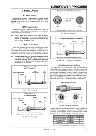 EUROPOWER PMX2000
                  4. INSTALLATION

                    4.1 Mains voltage
  Before connecting the PMX2000 to the mains, please
carefully check that your equipment is set to the correct
voltage! Blown fuses must be replaced by fuses of the same
type and rating!


                  4.2 Mains connection
  The mains connection is made using the enclosed power cord
and a standard IEC receptacle. It meets all of the international
safety certification requirements.
                                                                                        Fig. 4.3: XLR connectors
     Please make sure that all units have a proper
     ground connection. For your own safety, never
     remove or disable the ground conductor from the
     unit or of the AC power cord.


                 4.3 Audio connections
  The in and outputs of your BEHRINGER PMX2000 are de-
signed as unbalanced 1/4" mono jacks—except for the mono
channel line inputs, which come as balanced 1/4" stereo jacks. Of
course, all in and outputs work with both balanced and unbalanced
connectors. The tape ins and outs are on stereo RCA connectors.

     Please ensure that only qualified personnel install
     and operate the PMX2000. During installation and
     operation, the user must have sufficient electrical
     contact to earth. Electrostatic charges might affect                      Fig. 4.4: 1/4" TS connector for footswitch
     the operation of the unit.
                                                                                 4.4 Loudspeaker connections
                                                                      Your PMX2000 is equipped with high-quality NEUTRIK NL4MP
                                                                    SPEAKON® connectors which ensure safe and trouble-free
                                                                    operation. The SPEAKON® connector was especially developed
                                                                    for high-power loudspeakers. Once it is plugged in, it safely locks
                                                                    into its position and cannot be accidentaly disengaged. It prevents
                                                                    the occurrence of electrical shock and ensures the correct polarity.
                                                                    Each of the SPEAKON® jacks carries only the assigned single
                                                                    signal (see tab. 4.1/fig. 4.6 and PMX2000 rear panel printing).




                    Fig. 4.1: 1/4" mono plug




                                                                                     Fig. 4.5: SPEAKON® connector

                                                                      Please be sure to only use commercial SPEAKON® cables (type
                                                                    NL4FC) for connecting your loudspeakers to the PMX2000. Please
                                                                    check the pin assignment of your loudspeakers and cables
                                                                    dependent on the PMX2000 speaker output you choose.

                   Fig. 4.2: 1/4" stereo plug                                                       1+      1-      2+       2-
                                                                          RIGHT/MONO MAIN POS              NEG       -       -
                                                                            LEFT/MONITOR          POS      NEG       -       -
                                                                                BRIDGE            POS      NEG       -       -

                                                                        Tab. 4.1: Polarity configuration of speaker connectors


                                                       4. INSTALLATION                                                                7
 