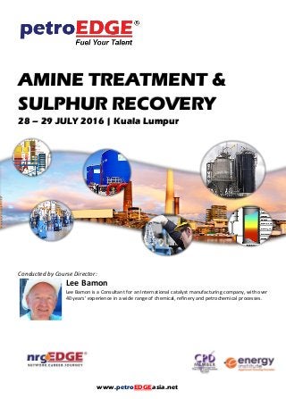 AMINE TREATMENT &
SULPHUR RECOVERY
28 – 29 JULY 2016 | Kuala Lumpur
Conducted by Course Director:
Lee Bamon
Lee Bamon is a Consultant for an International catalyst manufacturing company, with over
40 years’ experience in a wide range of chemical, refinery and petrochemical processes.
www.petroEDGEasia.net
 
