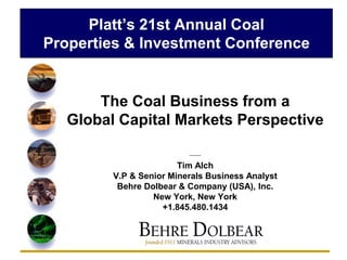 Platt’s 21st Annual Coal
Properties & Investment Conference


       The Coal Business from a
   Global Capital Markets Perspective

                          --------

                        Tim Alch
         V.P & Senior Minerals Business Analyst
          Behre Dolbear & Company (USA), Inc.
                  New York, New York
                    +1.845.480.1434
 