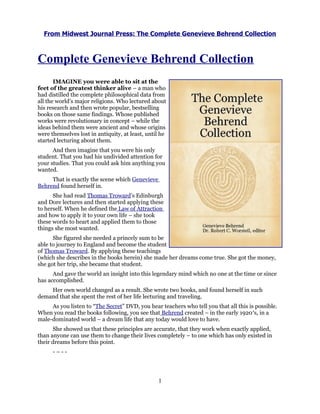 From Midwest Journal Press: The Complete Genevieve Behrend Collection



Complete Genevieve Behrend Collection
       IMAGINE you were able to sit at the
feet of the greatest thinker alive – a man who
had distilled the complete philosophical data from
all the world’s major religions. Who lectured about
his research and then wrote popular, bestselling
books on those same findings. Whose published
works were revolutionary in concept – while the
ideas behind them were ancient and whose origins
were themselves lost in antiquity, at least, until he
started lecturing about them.
      And then imagine that you were his only
student. That you had his undivided attention for
your studies. That you could ask him anything you
wanted.
     That is exactly the scene which Genevieve
Behrend found herself in.
      She had read Thomas Troward’s Edinburgh
and Dore lectures and then started applying these
to herself. When he defined the Law of Attraction
and how to apply it to your own life – she took
these words to heart and applied them to those
things she most wanted.
      She figured she needed a princely sum to be
able to journey to England and become the student
of Thomas Troward. By applying these teachings
(which she describes in the books herein) she made her dreams come true. She got the money,
she got her trip, she became that student.
      And gave the world an insight into this legendary mind which no one at the time or since
has accomplished.
    Her own world changed as a result. She wrote two books, and found herself in such
demand that she spent the rest of her life lecturing and traveling.
     As you listen to “The Secret” DVD, you hear teachers who tell you that all this is possible.
When you read the books following, you see that Behrend created – in the early 1920′s, in a
male-dominated world – a dream life that any today would love to have.
      She showed us that these principles are accurate, that they work when exactly applied,
than anyone can use them to change their lives completely – to one which has only existed in
their dreams before this point.
      -–--




                                                 1
 