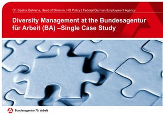 Diversity Management at the Bundesagentur
für Arbeit (BA) –Single Case Study
Dr. Beatrix Behrens, Head of Division, HR Policy | Federal German Employment Agency
 