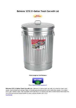 Behrens 1270 31-Gallon Trash Can with Lid
Click Image for Full Reviews
Price: Click to check low price !!!
Behrens 1270 31-Gallon Trash Can with Lid – Behrens 31-Gallon trash can with Lid is ideal for trash, yard
waste, seed and pet food storage. Made of durable galvanized steel this can is better than plastic. It is rodent
proof, won’t absorb odors, fully recyclable and made with no oil. Built to last with an offset bottom that keeps the
can off the ground and large handles for easy carrying. Made in the U.S.A
See Details
 