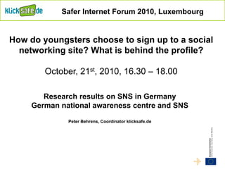 Research results on SNS in Germany
German national awareness centre and SNS
Peter Behrens, Coordinator klicksafe.de
Safer Internet Forum 2010, Luxembourg
How do youngsters choose to sign up to a social
networking site? What is behind the profile?
October, 21st, 2010, 16.30 – 18.00
 