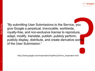 ?
              "By submitting User Submissions to the Service, you
Open Source




              give Google a perpetual, irrevocable, worldwide,
              royalty-free, and non-exclusive license to reproduce,
              adapt, modify, translate, publish, publicly perform,
              publicly display, distribute, and create derivative works
              of the User Submission.“


                     http://www.google.com/mapmaker/mapfiles/s/terms_mapmaker.html

    1
 