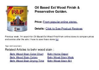 Oil Based Ext Wood Finish &
Preservative Golden.
Price: From popular online stores.
Details: Click to See Product Reviews
Previous week. I'm search for Oil Based Ext Wood Finish from online stores to compare prices
and service after the sale. I have to save those stores list.
Tags: behr wood stain,
Related Articles to behr wood stain :
. Behr Wood Stain Color Chart . Behr Home Depot
. Behr Wood Stain Colors . Behr Wood Stain Msds
. Behr Wood Stain Drying Time . Behr Wood Stain 501
 