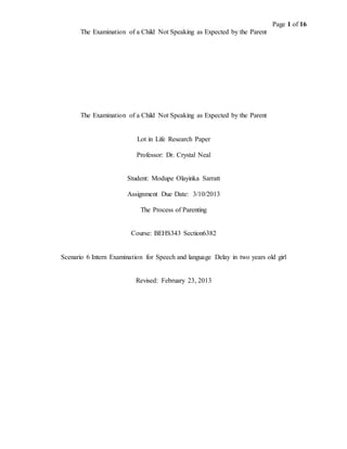 Page 1 of 16
The Examination of a Child Not Speaking as Expected by the Parent
The Examination of a Child Not Speaking as Expected by the Parent
Lot in Life Research Paper
Professor: Dr. Crystal Neal
Student: Modupe Olayinka Sarratt
Assignment Due Date: 3/10/2013
The Process of Parenting
Course: BEHS343 Section6382
Scenario 6 Intern Examination for Speech and language Delay in two years old girl
Revised: February 23, 2013
 