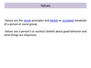 Values
-Values are the moral principles and beliefs or accepted standards
of a person or social group.
-Values are a person's or society’s beliefs about good behavior and
what things are important.
 