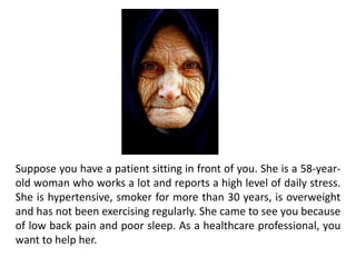 Suppose you have a patient sitting in front of you. She is a 58-year-
old woman who works a lot and reports a high level of daily stress.
She is hypertensive, smoker for more than 30 years, is overweight
and has not been exercising regularly. She came to see you because
of low back pain and poor sleep. As a healthcare professional, you
want to help her.
 