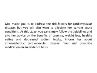 One major goal is to address the risk factors for cardiovascular
disease, but you will also want to alleviate her current acute
conditions. At this stage, you can simply follow the guidelines and
give her advice on the benefits of exercise, weight loss, healthy
eating and decreased sodium intake, inform her about
atherosclerotic cardiovascular disease risks and prescribe
medication on an evidence basis.
 