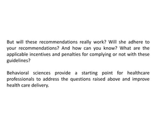 But will these recommendations really work? Will she adhere to
your recommendations? And how can you know? What are the
applicable incentives and penalties for complying or not with these
guidelines?
Behavioral sciences provide a starting point for healthcare
professionals to address the questions raised above and improve
health care delivery.
 