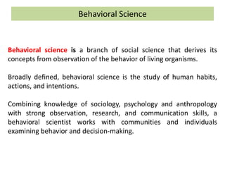 Behavioral Science
Behavioral science is a branch of social science that derives its
concepts from observation of the behavior of living organisms.
Broadly defined, behavioral science is the study of human habits,
actions, and intentions.
Combining knowledge of sociology, psychology and anthropology
with strong observation, research, and communication skills, a
behavioral scientist works with communities and individuals
examining behavior and decision-making.
 