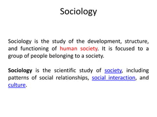 Sociology
Sociology is the study of the development, structure,
and functioning of human society. It is focused to a
group of people belonging to a society.
Sociology is the scientific study of society, including
patterns of social relationships, social interaction, and
culture.
 