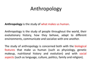 Anthropology
Anthropology is the study of what makes us human.
Anthropology is the study of people throughout the world, their
evolutionary history, how they behave, adapt to different
environments, communicate and socialize with one another.
The study of anthropology is concerned both with the biological
features that make us human (such as physiology, genetic
makeup, nutritional history and evolution) and with social
aspects (such as language, culture, politics, family and religion).
 