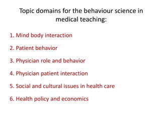 Topic domains for the behaviour science in
medical teaching:
1. Mind body interaction
2. Patient behavior
3. Physician role and behavior
4. Physician patient interaction
5. Social and cultural issues in health care
6. Health policy and economics
 