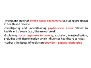 -Systematic study of psycho-social phenomena (including problems)
in health and disease
-Investigating and understanding psycho-social crises related to
health and disease (e.g., disease outbreak)
-Explaining social responses to poverty, exclusion, marginalization,
prejudice and discrimination which influences healthcare services.
-Address the issues of healthcare provider - patient relationship
 