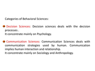 Categories of Behavioral Sciences:
Decision Sciences: Decision sciences deals with the decision
processes .
It concentrate mainly on Psychology.
Communication Sciences: Communication Sciences deals with
communication strategies used by human. Communication
implies human interaction and relationship.
It concentrate mainly on Sociology and Anthropology.
 