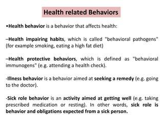 •Health behavior is a behavior that affects health:
–Health impairing habits, which is called "behavioral pathogens"
(for example smoking, eating a high fat diet)
–Health protective behaviors, which is defined as "behavioral
immunogens" (e.g. attending a health check).
-Illness behavior is a behavior aimed at seeking a remedy (e.g. going
to the doctor).
-Sick role behavior is an activity aimed at getting well (e.g. taking
prescribed medication or resting). In other words, sick role is
behavior and obligations expected from a sick person.
Health related Behaviors
 