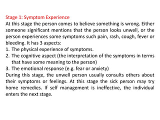 Stage 1: Symptom Experience
At this stage the person comes to believe something is wrong. Either
someone significant mentions that the person looks unwell, or the
person experiences some symptoms such pain, rash, cough, fever or
bleeding. It has 3 aspects:
1. The physical experience of symptoms.
2. The cognitive aspect (the interpretation of the symptoms in terms
that have some meaning to the person)
3. The emotional response (e.g. fear or anxiety)
During this stage, the unwell person usually consults others about
their symptoms or feelings. At this stage the sick person may try
home remedies. If self management is ineffective, the individual
enters the next stage.
 