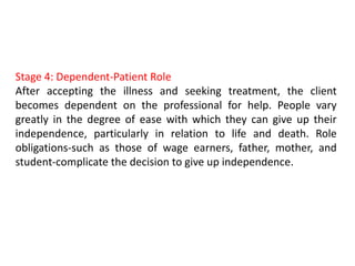 Stage 4: Dependent-Patient Role
After accepting the illness and seeking treatment, the client
becomes dependent on the professional for help. People vary
greatly in the degree of ease with which they can give up their
independence, particularly in relation to life and death. Role
obligations-such as those of wage earners, father, mother, and
student-complicate the decision to give up independence.
 