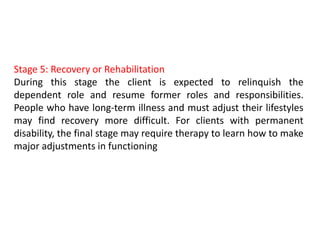Stage 5: Recovery or Rehabilitation
During this stage the client is expected to relinquish the
dependent role and resume former roles and responsibilities.
People who have long-term illness and must adjust their lifestyles
may find recovery more difficult. For clients with permanent
disability, the final stage may require therapy to learn how to make
major adjustments in functioning
 