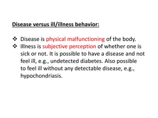 Disease versus ill/illness behavior:
 Disease is physical malfunctioning of the body.
 Illness is subjective perception of whether one is
sick or not. It is possible to have a disease and not
feel ill, e.g., undetected diabetes. Also possible
to feel ill without any detectable disease, e.g.,
hypochondriasis.
 