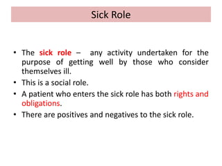 Sick Role
• The sick role – any activity undertaken for the
purpose of getting well by those who consider
themselves ill.
• This is a social role.
• A patient who enters the sick role has both rights and
obligations.
• There are positives and negatives to the sick role.
 