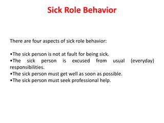 Sick Role Behavior
There are four aspects of sick role behavior:
•The sick person is not at fault for being sick.
•The sick person is excused from usual (everyday)
responsibilities.
•The sick person must get well as soon as possible.
•The sick person must seek professional help.
 