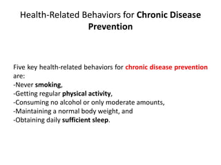 Health-Related Behaviors for Chronic Disease
Prevention
Five key health-related behaviors for chronic disease prevention
are:
-Never smoking,
-Getting regular physical activity,
-Consuming no alcohol or only moderate amounts,
-Maintaining a normal body weight, and
-Obtaining daily sufficient sleep.
 