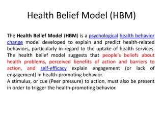 The Health Belief Model (HBM) is a psychological health behavior
change model developed to explain and predict health-related
behaviors, particularly in regard to the uptake of health services.
The health belief model suggests that people's beliefs about
health problems, perceived benefits of action and barriers to
action, and self-efficacy explain engagement (or lack of
engagement) in health-promoting behavior.
A stimulus, or cue (Peer pressure) to action, must also be present
in order to trigger the health-promoting behavior.
Health Belief Model (HBM)
 