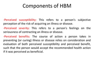 Components of HBM
-Perceived susceptibility: This refers to a person's subjective
perception of the risk of acquiring an illness or disease.
-Perceived severity: This refers to a person's feelings on the
seriousness of contracting an illness or disease.
-Perceived benefits: The course of action a person takes in
preventing (or curing) illness or disease relies on consideration and
evaluation of both perceived susceptibility and perceived benefit,
such that the person would accept the recommended health action
if it was perceived as beneficial.
 