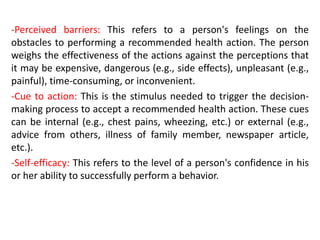 -Perceived barriers: This refers to a person's feelings on the
obstacles to performing a recommended health action. The person
weighs the effectiveness of the actions against the perceptions that
it may be expensive, dangerous (e.g., side effects), unpleasant (e.g.,
painful), time-consuming, or inconvenient.
-Cue to action: This is the stimulus needed to trigger the decision-
making process to accept a recommended health action. These cues
can be internal (e.g., chest pains, wheezing, etc.) or external (e.g.,
advice from others, illness of family member, newspaper article,
etc.).
-Self-efficacy: This refers to the level of a person's confidence in his
or her ability to successfully perform a behavior.
 