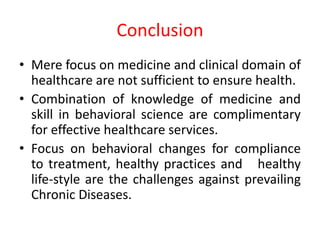 Conclusion
• Mere focus on medicine and clinical domain of
healthcare are not sufficient to ensure health.
• Combination of knowledge of medicine and
skill in behavioral science are complimentary
for effective healthcare services.
• Focus on behavioral changes for compliance
to treatment, healthy practices and healthy
life-style are the challenges against prevailing
Chronic Diseases.
 