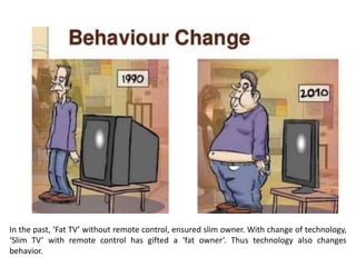 In the past, ‘Fat TV’ without remote control, ensured slim owner. With change of technology,
‘Slim TV’ with remote control has gifted a ‘fat owner’. Thus technology also changes
behavior.
 