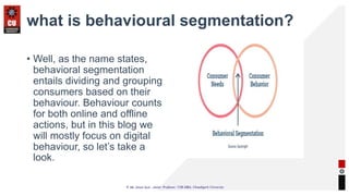 what is behavioural segmentation?
• Well, as the name states,
behavioral segmentation
entails dividing and grouping
consumers based on their
behaviour. Behaviour counts
for both online and offline
actions, but in this blog we
will mostly focus on digital
behaviour, so let’s take a
look.
 