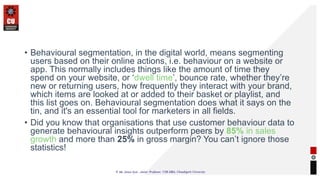 • Behavioural segmentation, in the digital world, means segmenting
users based on their online actions, i.e. behaviour on a website or
app. This normally includes things like the amount of time they
spend on your website, or ‘dwell time’, bounce rate, whether they’re
new or returning users, how frequently they interact with your brand,
which items are looked at or added to their basket or playlist, and
this list goes on. Behavioural segmentation does what it says on the
tin, and it's an essential tool for marketers in all fields.
• Did you know that organisations that use customer behaviour data to
generate behavioural insights outperform peers by 85% in sales
growth and more than 25% in gross margin? You can’t ignore those
statistics!
 