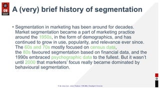 A (very) brief history of segmentation
• Segmentation in marketing has been around for decades.
Market segmentation became a part of marketing practice
around the 1950s, in the form of demographics, and has
continued to grow in use, popularity, and relevance ever since.
The 60s and 70s mostly focused on census data,
the 80s favoured segmentation based on financial data, and the
1990s embraced psychographic data to the fullest. But it wasn’t
until 2000 that marketers’ focus really became dominated by
behavioural segmentation.
 
