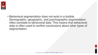 • Behavioral segmentation does not exist in a bubble.
Demographic, geographic, and psychographic segmentation
often correlate to behavioral data. This means that behavioral
data is often used to confirm conclusions about other types of
segmentation.
 