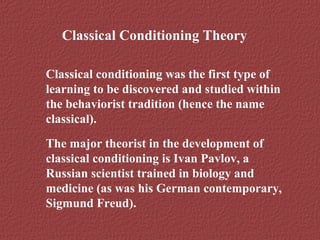 Classical Conditioning Theory 
Classical conditioning was the first type of 
learning to be discovered and studied within 
the behaviorist tradition (hence the name 
classical). 
The major theorist in the development of 
classical conditioning is Ivan Pavlov, a 
Russian scientist trained in biology and 
medicine (as was his German contemporary, 
Sigmund Freud). 
 