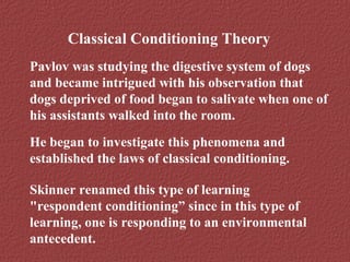 Classical Conditioning Theory 
Pavlov was studying the digestive system of dogs 
and became intrigued with his observation that 
dogs deprived of food began to salivate when one of 
his assistants walked into the room. 
He began to investigate this phenomena and 
established the laws of classical conditioning. 
Skinner renamed this type of learning 
"respondent conditioning” since in this type of 
learning, one is responding to an environmental 
antecedent. 
 