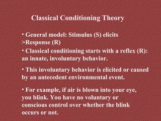 Classical Conditioning Theory 
• General model: Stimulus (S) elicits 
>Response (R) 
• Classical conditioning starts with a reflex (R): 
an innate, involuntary behavior. 
• This involuntary behavior is elicited or caused 
by an antecedent environmental event. 
• For example, if air is blown into your eye, 
you blink. You have no voluntary or 
conscious control over whether the blink 
occurs or not. 
 