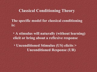 Classical Conditioning Theory 
The specific model for classical conditioning 
is: 
• A stimulus will naturally (without learning) 
elicit or bring about a reflexive response 
• Unconditioned Stimulus (US) elicits > 
Unconditioned Response (UR) 
 