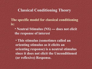 Classical Conditioning Theory 
The specific model for classical conditioning 
is: 
• Neutral Stimulus (NS) --- does not elicit 
the response of interest 
• This stimulus (sometimes called an 
orienting stimulus as it elicits an 
orienting response) is a neutral stimulus 
since it does not elicit the Unconditioned 
(or reflexive) Response. 
 