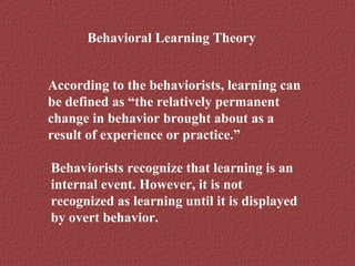 Behavioral Learning Theory 
According to the behaviorists, learning can 
be defined as “the relatively permanent 
change in behavior brought about as a 
result of experience or practice.” 
Behaviorists recognize that learning is an 
internal event. However, it is not 
recognized as learning until it is displayed 
by overt behavior. 
 