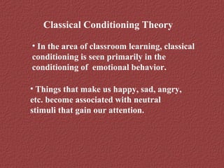 Classical Conditioning Theory 
• In the area of classroom learning, classical 
conditioning is seen primarily in the 
conditioning of emotional behavior. 
• Things that make us happy, sad, angry, 
etc. become associated with neutral 
stimuli that gain our attention. 
 