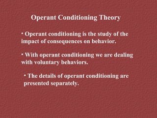 Operant Conditioning Theory 
• Operant conditioning is the study of the 
impact of consequences on behavior. 
• With operant conditioning we are dealing 
with voluntary behaviors. 
• The details of operant conditioning are 
presented separately. 
