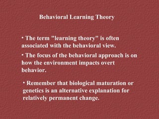 Behavioral Learning Theory 
• The term "learning theory" is often 
associated with the behavioral view. 
• The focus of the behavioral approach is on 
how the environment impacts overt 
behavior. 
• Remember that biological maturation or 
genetics is an alternative explanation for 
relatively permanent change. 
 