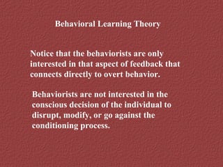Behavioral Learning Theory 
Notice that the behaviorists are only 
interested in that aspect of feedback that 
connects directly to overt behavior. 
Behaviorists are not interested in the 
conscious decision of the individual to 
disrupt, modify, or go against the 
conditioning process. 
 
